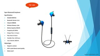 Hot sale
www.hank-tech.com
Sport Bluetooth Earphone
Specification:
 Model#:HKBTX21
 Bluetooth Version: V4.1
 Chipset:CSR8640
 Wireless Distance: 10m
 Battery Capacity: 80mAh
 Frequency:20-20KHz
 Charge Time: 1.5 hours
 Play Time:5-6 hours
 Standby Time: 160 hours
 Case material: ABS+PC
Advantage:
 Magnetic earbuds
 With crystal Stereo sound quality
 Water proof
 