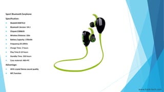 www.hank-tech.com
Sport Bluetooth Earphone
Specification:
 Model#:HKBTX13
 Bluetooth Version: V4.1
 Chipset:CSR8635
 Wireless Distance: 10m
 Battery Capacity: 170mAh
 Frequency:20-20KHz
 Charge Time: 2 hours
 Play Time:9-10 hours
 Standby Time: 330 hours
 Case material: ABS+PC
Advantage:
 With crystal Stereo sound quality
 NFC function
 