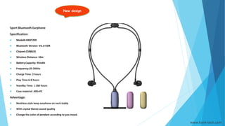 New design
www.hank-tech.com
Sport Bluetooth Earphone
Specification:
 Model#:HKBT209
 Bluetooth Version: V4.1+EDR
 Chipset:CSR8635
 Wireless Distance: 10m
 Battery Capacity: 95mAh
 Frequency:20-20KHz
 Charge Time: 2 hours
 Play Time:6-8 hours
 Standby Time: ≥180 hours
 Case material: ABS+PC
Advantage:
 Necklace style keep earphone on neck stably
 With crystal Stereo sound quality
 Change the color of pendant according to you mood.
 