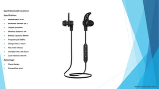 www.hank-tech.com
Sport Bluetooth Earphone
Specification:
 Model#:HKBT202B
 Bluetooth Version: V4.1
 Chipset: Buildwin
 Wireless Distance: 6m
 Battery Capacity: 80mAh
 Frequency:20-20KHz
 Charge Time: 2 hours
 Play Time:4 hours
 Standby Time: 200 hours
 Case material: ABS+PC
Advantage:
 Classic design
 Competitive price
 