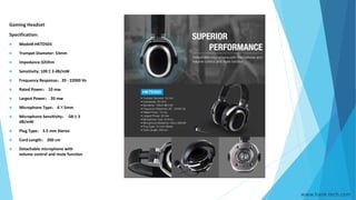 www.hank-tech.com
Gaming Headset
Specification:
 Model#:HKTD503
 Trumpet Diameter: 53mm
 Impedance:32Ohm
 Sensitivity: 109±3 dB/mW
 Frequency Response：20 - 22000 Hz
 Rated Power： 10 mw
 Largest Power： 20 mw
 Microphone Type： 6×5mm
 Microphone Sensitivity： -58±3
dB/mW
 Plug Type： 3.5 mm Stereo
 Cord Length： 200 cm
 Detachable microphone with
volume control and mute function
 
