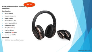 Hot sale
www.hank-tech.com
Active Noise Cancellation Bluetooth
Headphone
Specification:
 Model#:HKANT01
 Bluetooth Version: V4.1
 Chipset: CSR8635
 Wireless Distance: 10m
 Battery Capacity: 360mAh
 Frequency:20-20KHz
 Charge Time: 2 hours
 Play Time:12 hours
 Standby Time: 200 hours
 Case material: ABS+PC
Advantage:
 With Active Noise cancellation function
 