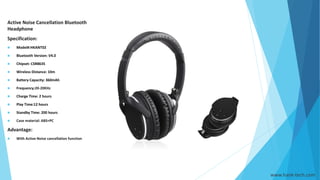 www.hank-tech.com
Active Noise Cancellation Bluetooth
Headphone
Specification:
 Model#:HKANT02
 Bluetooth Version: V4.0
 Chipset: CSR8635
 Wireless Distance: 10m
 Battery Capacity: 360mAh
 Frequency:20-20KHz
 Charge Time: 2 hours
 Play Time:12 hours
 Standby Time: 200 hours
 Case material: ABS+PC
Advantage:
 With Active Noise cancellation function
 