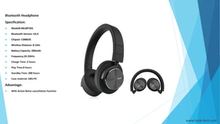 www.hank-tech.com
Bluetooth Headphone
Specification:
 Model#:HKLMT201
 Bluetooth Version: V4.0
 Chipset: CSR8635
 Wireless Distance: 8-10m
 Battery Capacity: 200mAh
 Frequency:20-20KHz
 Charge Time: 2 hours
 Play Time:8 hours
 Standby Time: 200 hours
 Case material: ABS+PC
Advantage:
 With Active Noise cancellation function
 