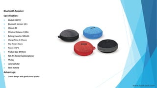 www.hank-tech.com
Bluetooth Speaker
Specification:
 Model#:HKBTS7
 Bluetooth Version: V4.1
 Chipset: BK
 Wireless Distance: 8-10m
 Battery Capacity: 500mAh
 Charge Time: 2.5 hours
 Play Time:5 hours
 Power: 3W*1
 Product Size: 80*45mm
 AUX-IN ; Hands-free(microphone)
 TF play
 camera shutter
 fabric material
Advantage:
 Classic design with good sound quality
 