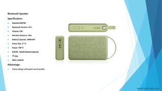 www.hank-tech.com
Bluetooth Speaker
Specification:
 Model#:HKBTS8
 Bluetooth Version: V4.1
 Chipset: CSR
 Wireless Distance: 10m
 Battery Capacity: 1800mAh
 Driver Size: 2”*2
 Power: 4W*2
 AUX-IN ; Hands-free(microphone)
 TF play
 fabric material
Advantage:
 Classic design with good sound quality
 