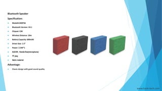 www.hank-tech.com
Bluetooth Speaker
Specification:
 Model#:HKBTS6
 Bluetooth Version: V4.1
 Chipset: CSR
 Wireless Distance: 10m
 Battery Capacity: 600mAh
 Driver Size: 1.5”
 Power: 2.5W*1
 AUX-IN ; Hands-free(microphone)
 TF play
 fabric material
Advantage:
 Classic design with good sound quality
 