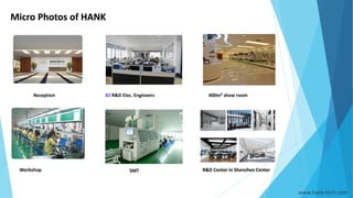 Micro Photos of HANK
Reception 82 R&D Elec. Engineers 400m²show room
R&D Center in Shenzhen CenterSMTWorkshop
www.hank-tech.com
 