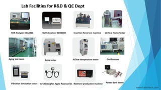 Lab Facilities for R&D & QC Dept
Oscilloscope
TDR Analyzer DSA8200 RoHS Analyzer EDX300B Insertion force test machine Vertical Flame Tester
Aging test room Brine tester Hi/low temperature tester
Vibration Simulation tester ATS testing for Apple Accessories Redmere production machine
Power Bank tester
www.hank-tech.com
 
