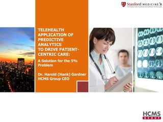 TELEHEALTH 
APPLICATION OF 
PREDICTIVE 
ANALYTICS 
TO DRIVE PATIENT-CENTRIC 
CARE: 
A Solution for the 5% 
Problem 
Dr. Harold (Hank) Gardner 
HCMS Group CEO 
 
