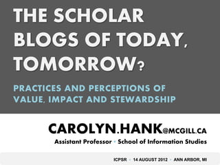 THE SCHOLAR
BLOGS OF TODAY,
TOMORROW?
PRACTICES AND PERCEPTIONS OF
VALUE, IMPACT AND STEWARDSHIP


      CAROLYN.HANK@MCGILL.CA
       Assistant Professor ▪ School of Information Studies

                          ICPSR ▪ 14 AUGUST 2012 ▪ ANN ARBOR, MI
 