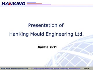 Presentation of
        HanKing Mould Engineering Ltd.

                                     Update 2011




Web: www.hanking-mould.com    ——Professional Precision Mould & Molding Manufacturer   Page 1
 