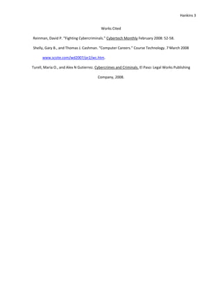 Hankins 3


                                          Works Cited

Reinman, David P. “Fighting Cybercriminals.” Cybertech Monthly February 2008: 52-58.

Shelly, Gary B., and Thomas J. Cashman. “Computer Careers.” Course Technology. 7 March 2008

      www.scsite.com/wd2007/pr2/wc.htm.

Turell, Maria O., and Alex N Gutierrez. Cybercrimes and Criminals. El Paso: Legal Works Publishing

                                        Company, 2008.
 