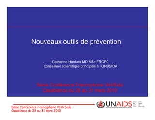 Nouveaux outils de prévention

                       Catherine Hankins MD MSc FRCPC
                   Conseillère scientifique principale à l’ONUSIDA




               5ème Conférence Francophone VIH/Sida
                 Casablanca du 28 au 31 mars 2010


5ème Conférence Francophone VIH/Sida
Casablanca du 28 au 31 mars 2010
 