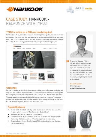Case study: HANKOOK -
Relaunch WITH TYPO3
TYPO3 in action as a CMS and marketing tool
For Hankook Tire, one of the world’s most important global operators in tire
production, the previous, Korean-interfaced and unwieldy CMS was replaced
with TYPO3. It is now possible for the first time to create, edit and upload content
for a total of seven European sites entirely independent of company HQ.
Challenge
For the re-design and technical conversion of Hankook’s European website, not
only was the content migrated but also a new structure introduced to integrate
the company’s newly developed Corporate Design into its Internet presence.
The goal was to create a website to fittingly present the company’s products in
an appropriate setting while offering a wealth of practical information and use-
ful web-tools to explore the world of Hankook Tires.
Special features:
•	 Direct and detailed Side-by-Side comparison of two chosen tire
models within a special “Tire Presenter Bucket Box”;
•	 Tire availability check via the “Tire Finder”;
•	 Comprehensive Media Center offering a variety of downloadable
Marketing-Material, such as TV and company promotion ads;
•	 A specially developed Google Maps API-interface locates and displays
the nearest dealer.
2009 Copyright by AOE media GmbH.
Thanks to the new TYPO3
infrastructure, we can at last
develop our sophisticated de-
sign and conceptual require-
ments entirely independent of
our Korean Headquarters, and
all within an easy to use and
maintain, completely localized
environment.
Moritz Pommer,
Web Manager,
Hankook Tire GmbH
 