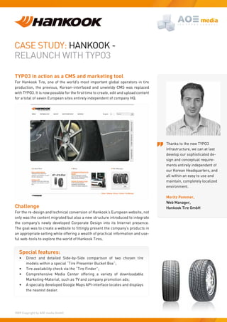 Case study: HaNKOOK -
RelauNCH WItH tyPO3

TYPO3 in action as a CMS and marketing tool
For Hankook tire, one of the world’s most important global operators in tire
production, the previous, Korean-interfaced and unwieldy CMs was replaced
with TYPO3. It is now possible for the first time to create, edit and upload content
for a total of seven european sites entirely independent of company HQ.




                                                                                       thanks to the new tyPO3
                                                                                       infrastructure, we can at last
                                                                                       develop our sophisticated de-
                                                                                       sign and conceptual require-
                                                                                       ments entirely independent of
                                                                                       our Korean Headquarters, and
                                                                                       all within an easy to use and
                                                                                       maintain, completely localized
                                                                                       environment.

                                                                                       Moritz Pommer,
                                                                                       Web Manager,
Challenge                                                                              Hankook Tire GmbH
For the re-design and technical conversion of Hankook’s european website, not
only was the content migrated but also a new structure introduced to integrate
the company’s newly developed Corporate design into its Internet presence.
The goal was to create a website to fittingly present the company’s products in
an appropriate setting while offering a wealth of practical information and use-
ful web-tools to explore the world of Hankook tires.


  Special features:
  •    direct and detailed side-by-side comparison of two chosen tire
       models within a special “tire Presenter Bucket Box”;
  •    tire availability check via the “tire Finder”;
  •    Comprehensive Media Center offering a variety of downloadable
       Marketing-Material, such as tV and company promotion ads;
  •    a specially developed Google Maps aPI-interface locates and displays
       the nearest dealer.




2009 Copyright by aOe media GmbH.
 
