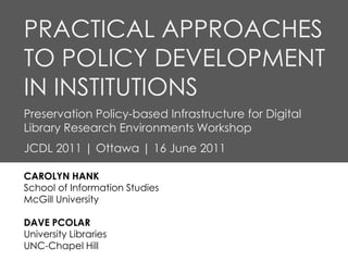 PRACTICAL APPROACHES
TO POLICY DEVELOPMENT
IN INSTITUTIONS
Preservation Policy-based Infrastructure for Digital
Library Research Environments Workshop
JCDL 2011 | Ottawa | 16 June 2011

CAROLYN HANK
School of Information Studies
McGill University

DAVE PCOLAR
University Libraries
UNC-Chapel Hill
 