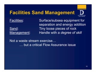 Facilities Sand Management
Facilities: Surface/subsea equipment for
separation and energy addition
Sand: Tiny loose pieces of rock
Management: Handle with a degree of skill
Not a waste stream exercise…
… but a critical Flow Assurance issue
10
 