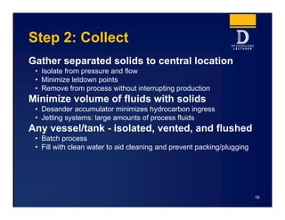 Step 2: Collect
Gather separated solids to central location
• Isolate from pressure and flow
• Minimize letdown points
• Remove from process without interrupting production
Minimize volume of fluids with solids
• Desander accumulator minimizes hydrocarbon ingress
• Jetting systems: large amounts of process fluids
Any vessel/tank - isolated, vented, and flushed
• Batch process
• Fill with clean water to aid cleaning and prevent packing/plugging
16
 