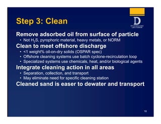 Step 3: Clean
Remove adsorbed oil from surface of particle
• Not H2S, pyrophoric material, heavy metals, or NORM
Clean to meet offshore discharge
• <1 weight% oil-on-dry solids (OSPAR spec)
• Offshore cleaning systems use batch cyclone-recirculation loop
• Specialized systems use chemicals, heat, and/or biological agents
Integrate cleaning action in all areas
• Separation, collection, and transport
• May eliminate need for specific cleaning station
Cleaned sand is easer to dewater and transport
18
 