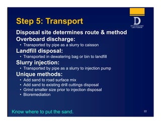 Step 5: Transport
Disposal site determines route & method
Overboard discharge:
• Transported by pipe as a slurry to caisson
Landfill disposal:
• Transported in dewatering bag or bin to landfill
Slurry injection:
• Transported by pipe as a slurry to injection pump
Unique methods:
• Add sand to road surface mix
• Add sand to existing drill cuttings disposal
• Grind smaller size prior to injection disposal
• Bioremediation
22
Know where to put the sand.
 