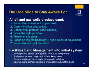 The One Slide to Stay Awake For
All oil and gas wells produce sand.
1. Know what comes out of your well.
2. Don’t minimize production.
3. Define what problem sand causes.
4. Solve the right problem.
5. Follow all the steps.
6. Focus on the methodology – not a piece of equipment.
7. Know where to put the sand!
Facilities Sand Management into initial system
• Add taps and blinds (and space) for future equipment
• Add place for sand to go – don’t choke system
• Ensure parts can have material upgrade in future
• Spares management can be a philosophy but not the best
27
 