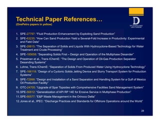 Technical Paper References…
(OnePetro papers in yellow)
1. SPE-27797: “Fluid Production Enhancement by Exploiting Sand Production”
2. SPE-63235: “How Can Sand Production Yield a Several-Fold Increase in Productivity: Experimental
and Field Data”
3. SPE-28815: “The Separation of Solids and Liquids With Hydrocyclone-Based Technology for Water
Treatment and Crude Processing”
4. SPE-185658: “Separating Solids First – Design and Operation of the Multiphase Desander”
5. Priestman et al., Trans IChemE: “The Design and Operation of Oil-Gas Production Separator
Desanding Systems”
6. Lohne, Trans IChemE: “Separation of Solids From Produced Water Using Hydrocyclone Technology”
7. SPE-166118: “Design of a Cyclonic Solids Jetting Device and Slurry Transport System for Production
Systems”
8. SPE-72999: “Design and Installation of a Sand Separation and Handling System for a Gulf of Mexico
Oil Production Facility”
9. OTC-24705: “Upgrade of Spar Topsides with Comprehensive Facilities Sand Management System”
10.SPE-56812: “Generalization of API RP 14E for Erosive Service in Multiphase Production”
11.SPE-66577: “E&P Waste Management in the Orinoco Delta”
12.Jones et al., IPEC: “Discharge Practices and Standards for Offshore Operations around the World”
28
 