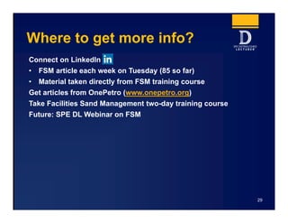 Where to get more info?
Connect on LinkedIn
• FSM article each week on Tuesday (85 so far)
• Material taken directly from FSM training course
Get articles from OnePetro (www.onepetro.org)
Take Facilities Sand Management two-day training course
Future: SPE DL Webinar on FSM
29
 