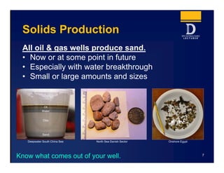 Solids Production
All oil & gas wells produce sand.
• Now or at some point in future
• Especially with water breakthrough
• Small or large amounts and sizes
7
Sand
Clay
Water
Oil
Deepwater South China Sea North Sea Danish Sector Onshore Egypt
Know what comes out of your well.
 