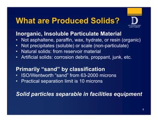 What are Produced Solids?
Inorganic, Insoluble Particulate Material
• Not asphaltene, paraffin, wax, hydrate, or resin (organic)
• Not precipitates (soluble) or scale (non-particulate)
• Natural solids: from reservoir material
• Artificial solids: corrosion debris, proppant, junk, etc.
Primarily “sand” by classification
• ISO/Wentworth “sand” from 63-2000 microns
• Practical separation limit is 10 microns
Solid particles separable in facilities equipment
8
 