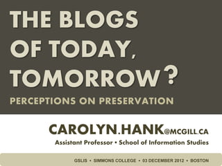 THE BLOGS
OF TODAY,
TOMORROW                                      ?
PERCEPTIONS ON PRESERVATION


      CAROLYN.HANK@MCGILL.CA
       Assistant Professor ▪ School of Information Studies

             GSLIS ▪ SIMMONS COLLEGE ▪ 03 DECEMBER 2012 ▪ BOSTON
 