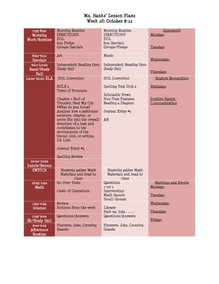 Ms. Hanks’ Lesson Plans
                                     Week of: October 8-12

  7:55-8:30       Morning Routine               Morning Routine                  Homework
  Morning         DIRECTIONS                    DIRECTIONS                 Monday:
Work/Routine      DOL                           DOL
                  8:25 Pledge                   8:25 Specials
                  Groups-Specials               Groups/Pledge              Tuesday:

    8:30-9:10     Art                           Music
    Specials                                                               Wednesday:
   9:10-10:00     Independent Reading then      Independent Reading then
  Band/Study      Study Hall                    Study Hall
                                                                           Thursday:
      Hall
10:00-12:00 ELA   DOL Correction                DOL Correction               Student Recognition

                  RULE 9                        Spelling Test Unit 6       Birthdays
                  Types of Pronouns
                                                Scholastic News
                  Chapter 7 Roll of             Non-Text Features          Positive Parent
                  Thunder, Hear My Cry          Reading a Diagram          Communication
                  *What do you know?
                  Analyze how a particular      Journal Entry #5
                  sentence, chapter, or
                  scene fits into the overall   AR
                  structure of a text and
                  contributes to the
                  development of the
                  theme, plot, or setting.
                  Lit Link

                  Journal Entry #4

                  Spelling Review
  12:00-12:30
Lunch/Recess
   SWITCH           Students gather Math          Students gather Math
                    Materials and head to         Materials and head to
                            class                          class
   12:35-1:50     Go Over Tests                 Questions                    Meetings and Events
     Math                                       1-on-1                     Monday:
                  Order of Operations           Intervention
                                                Math Games                 Tuesday:
                                                Small Groups
   1:50-2:45      Review                                                   Wednesday:
   Science        Sections from the week        Library
                                                Pack up, jobs….            Thursday:
   2:45-3:00      Questions/Answers             Questions/Answers
IR/Study Hall                                                              Friday:
   3:00-3:15      Planners, Jobs, Crossing      Planners, Jobs, Crossing
  Afternoon       Guards                        Guards
   Routine
 