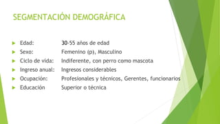 SEGMENTACIÓN DEMOGRÁFICA
 Edad: 30-55 años de edad
 Sexo: Femenino (p), Masculino
 Ciclo de vida: Indiferente, con perro como mascota
 Ingreso anual: Ingresos considerables
 Ocupación: Profesionales y técnicos, Gerentes, funcionarios
 Educación Superior o técnica
 