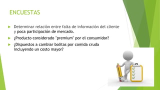 ENCUESTAS
 Determinar relación entre falta de información del cliente
y poca participación de mercado.
 ¿Producto considerado "premium" por el consumidor?
 ¿Dispuestos a cambiar bolitas por comida cruda
incluyendo un costo mayor?
 