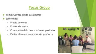 Focus Group
 Tema: Comida cruda para perros
 Sub temas:
- Precio de venta
- Puntos de venta
- Concepción del cliente sobre el producto
- Factor clave en la compra del producto
 