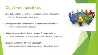 Objetivos específicos
 ¿Por qué compran ___ marca?  Ajustarnos a sus necesidades
 Precio – Conveniencia – Salud perro
 ¿Percepción sobre comida cruda?  Saber cómo concientizar
 Frutas y verduras: Mala digestión
 ¿Presentación y método de uso correcto  Hacer mejoras
 Dos inconvenientes: Bolsas muy elaboradas - Espacio congelador
 ¿Precio y plataforma de venta adecuado?
 Más importante es la salud de sus perros – Comodidad Delivery
 