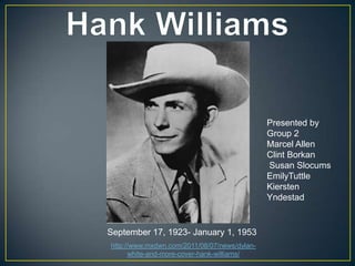 Presented by
                                              Group 2
                                              Marcel Allen
                                              Clint Borkan
                                              Susan Slocums
                                              EmilyTuttle
                                              Kiersten
                                              Yndestad


September 17, 1923- January 1, 1953
http://www.mxdwn.com/2011/08/07/news/dylan-
      white-and-more-cover-hank-williams/
 