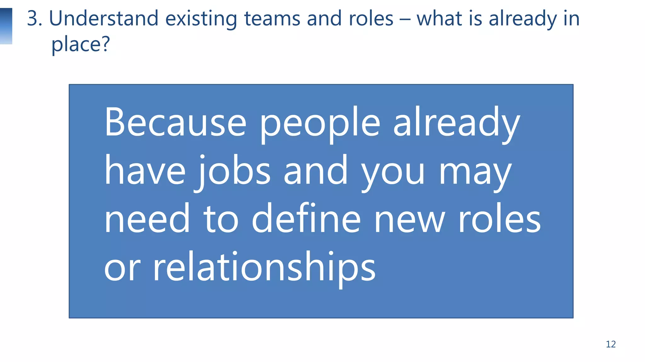 3. Understand existing teams and roles – what is already in
place?

Because people already
have jobs and you may
need to define new roles
or relationships
12

 