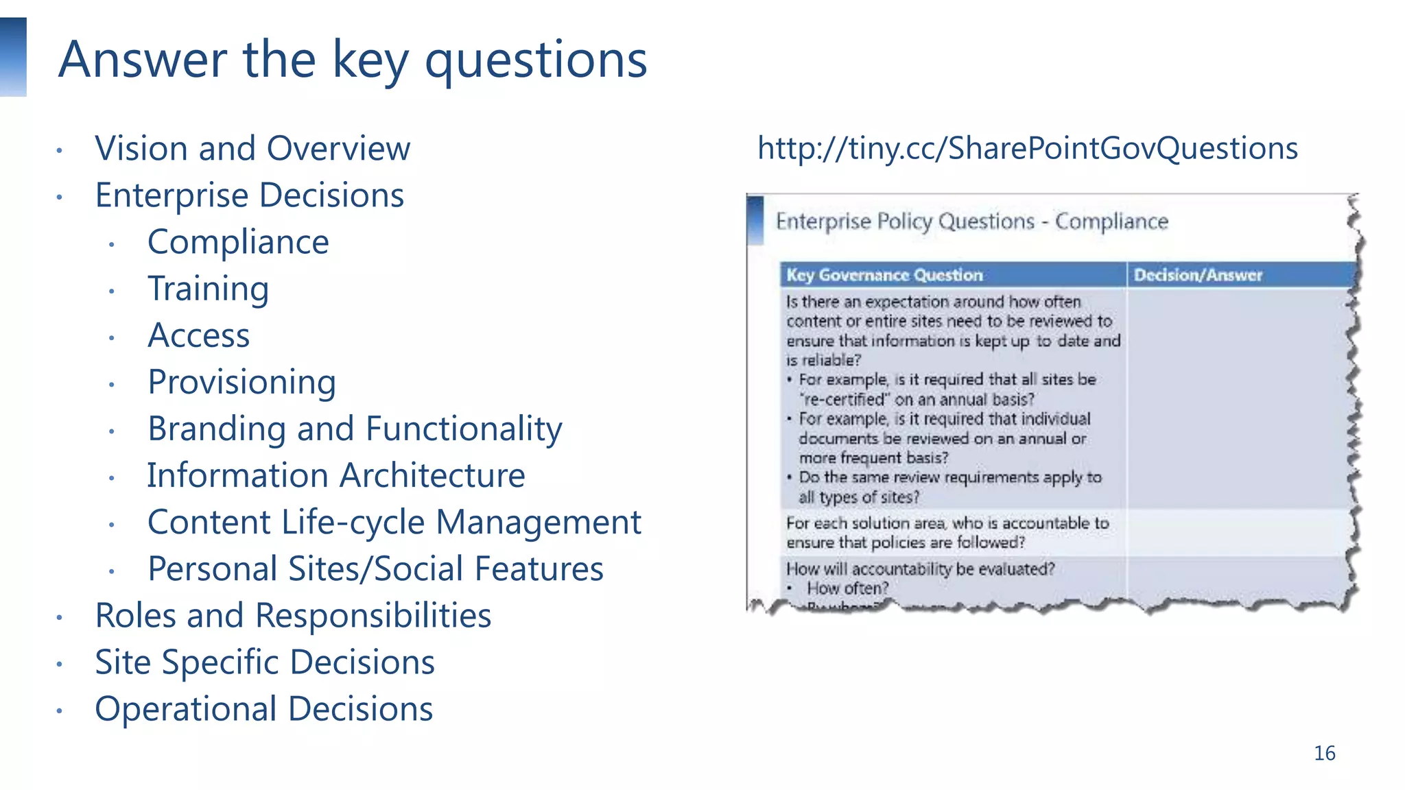 Answer the key questions







Vision and Overview
Enterprise Decisions
 Compliance
 Training
 Access
 Provisioning
 Branding and Functionality
 Information Architecture
 Content Life-cycle Management
 Personal Sites/Social Features
Roles and Responsibilities
Site Specific Decisions
Operational Decisions

http://tiny.cc/SharePointGovQuestions

16

 