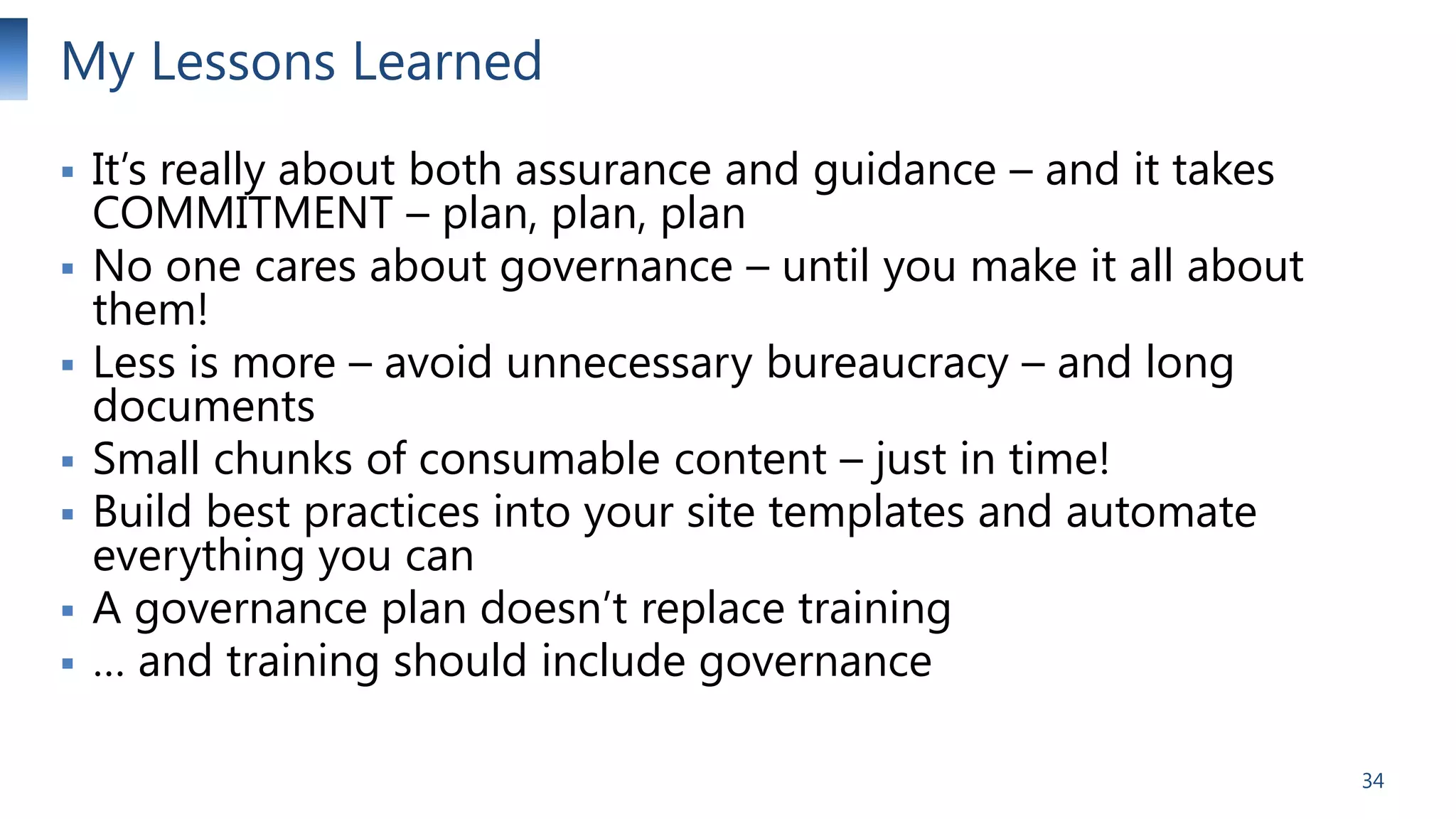 My Lessons Learned









It’s really about both assurance and guidance – and it takes
COMMITMENT – plan, plan, plan
No one cares about governance – until you make it all about
them!
Less is more – avoid unnecessary bureaucracy – and long
documents
Small chunks of consumable content – just in time!
Build best practices into your site templates and automate
everything you can
A governance plan doesn’t replace training
… and training should include governance
34

 