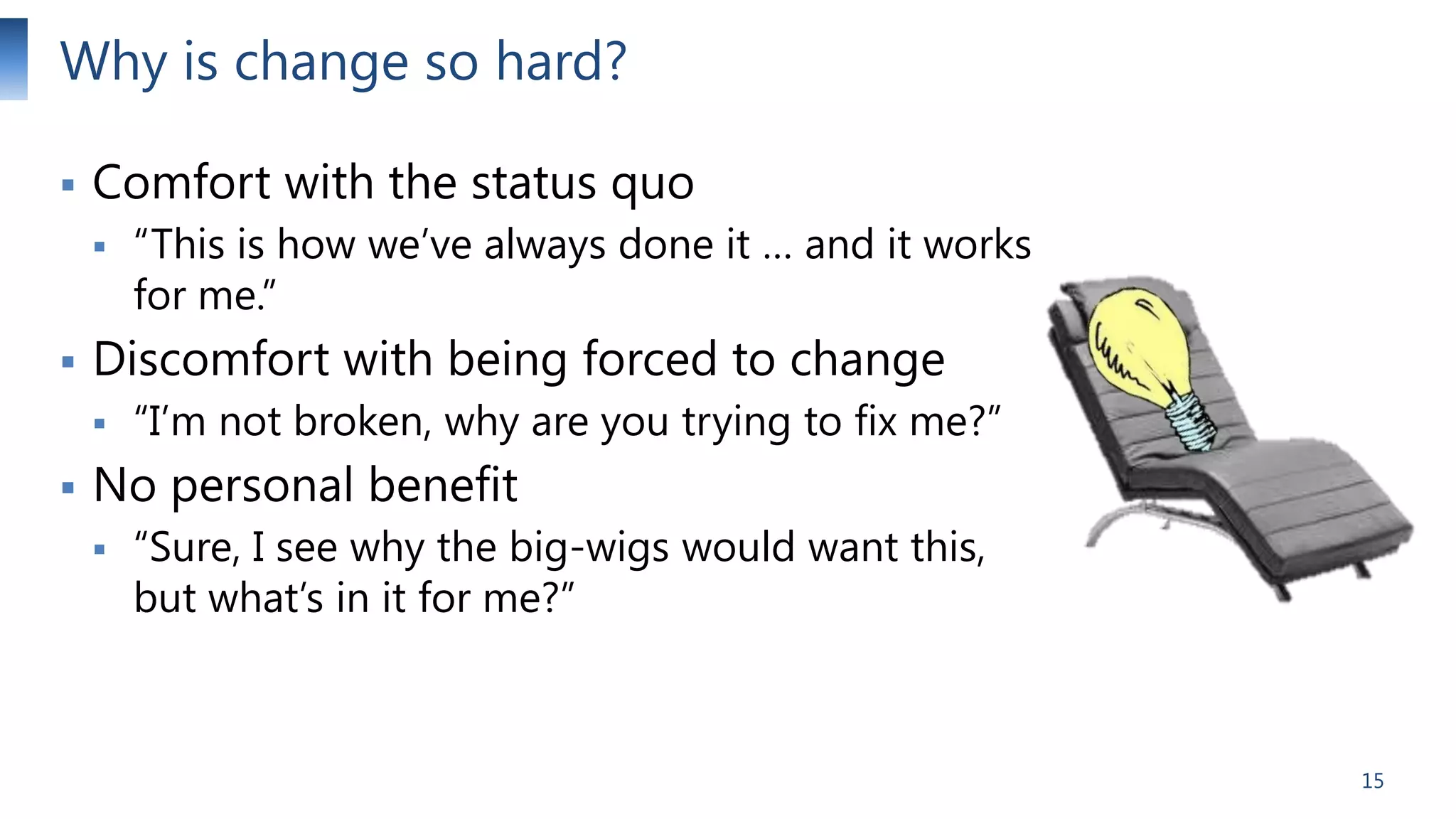 Why is change so hard?


Comfort with the status quo




Discomfort with being forced to change




“This is how we’ve always done it … and it works
for me.”
“I’m not broken, why are you trying to fix me?”

No personal benefit


“Sure, I see why the big-wigs would want this,
but what’s in it for me?”

15

 