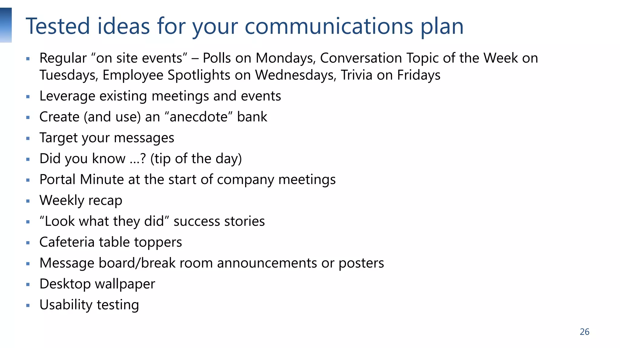 Tested ideas for your communications plan















Regular “on site events” – Polls on Mondays, Conversation Topic of the Week on
Tuesdays, Employee Spotlights on Wednesdays, Trivia on Fridays
Leverage existing meetings and events
Create (and use) an “anecdote” bank
Target your messages
Did you know …? (tip of the day)
Portal Minute at the start of company meetings
Weekly recap
“Look what they did” success stories
Cafeteria table toppers
Message board/break room announcements or posters
Desktop wallpaper
Usability testing
26

 