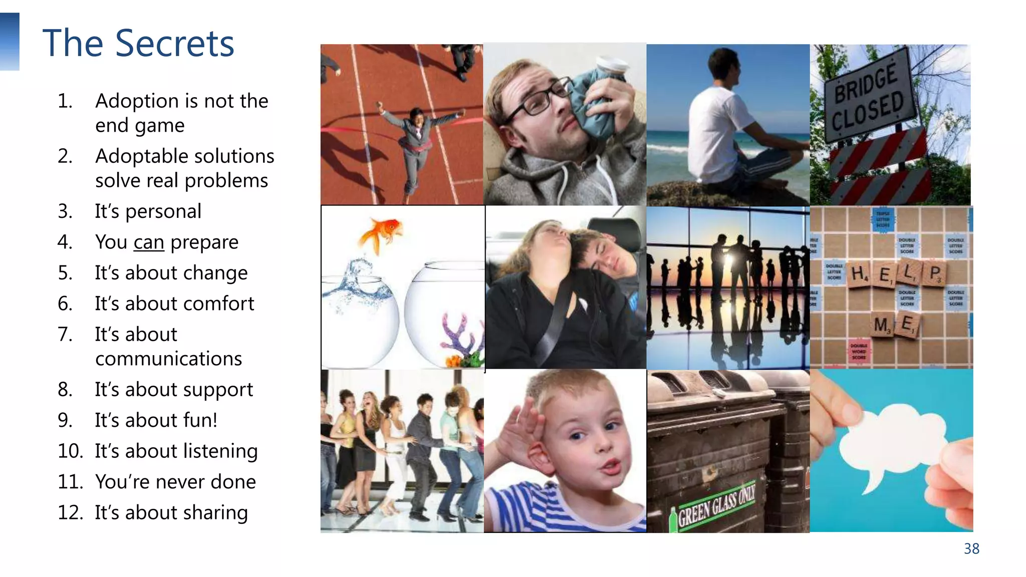 The Secrets
1.

Adoption is not the
end game

2.

Adoptable solutions
solve real problems

3.

It’s personal

4.

You can prepare

5.

It’s about change

6.

It’s about comfort

7.

It’s about
communications

8.

It’s about support

9.

It’s about fun!

10. It’s about listening
11. You’re never done
12. It’s about sharing
38

 