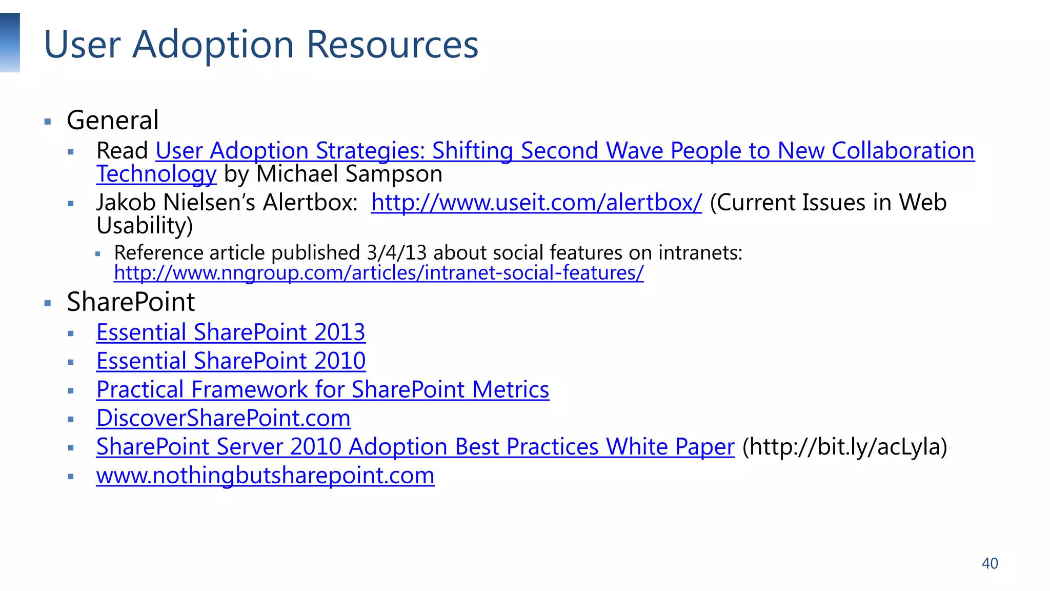User Adoption Resources


General




Read User Adoption Strategies: Shifting Second Wave People to New Collaboration
Technology by Michael Sampson
Jakob Nielsen’s Alertbox: http://www.useit.com/alertbox/ (Current Issues in Web
Usability)





Reference article published 3/4/13 about social features on intranets:
http://www.nngroup.com/articles/intranet-social-features/

SharePoint








Essential SharePoint 2013
Essential SharePoint 2010
Practical Framework for SharePoint Metrics
DiscoverSharePoint.com
SharePoint Server 2010 Adoption Best Practices White Paper (http://bit.ly/acLyla)
www.nothingbutsharepoint.com

40

 
