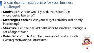 Is gamification appropriate for your business
challenge?





Motivation: Where would you derive value from
encouraging behavior?
Meaningful choices: Are your target activities sufficiently
interesting?
Structure: Can the desired behaviors be modeled through a
set of algorithms?
Potential conflicts: Can the game avoid conflicts with
existing motivational structures?
33

 