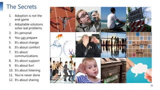 The Secrets
1.

Adoption is not the
end game

2.

Adoptable solutions
solve real problems

3.

It’s personal

4.

You can prepare

5.

It’s about change

6.

It’s about comfort

7.

It’s about
communications

8.

It’s about support

9.

It’s about fun!

10. It’s about listening
11. You’re never done
12. It’s about sharing
38

 