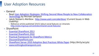User Adoption Resources


General




Read User Adoption Strategies: Shifting Second Wave People to New Collaboration
Technology by Michael Sampson
Jakob Nielsen’s Alertbox: http://www.useit.com/alertbox/ (Current Issues in Web
Usability)





Reference article published 3/4/13 about social features on intranets:
http://www.nngroup.com/articles/intranet-social-features/

SharePoint








Essential SharePoint 2013
Essential SharePoint 2010
Practical Framework for SharePoint Metrics
DiscoverSharePoint.com
SharePoint Server 2010 Adoption Best Practices White Paper (http://bit.ly/acLyla)
www.nothingbutsharepoint.com

40

 