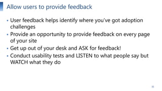 Allow users to provide feedback






User feedback helps identify where you’ve got adoption
challenges
Provide an opportunity to provide feedback on every page
of your site
Get up out of your desk and ASK for feedback!
Conduct usability tests and LISTEN to what people say but
WATCH what they do

35

 