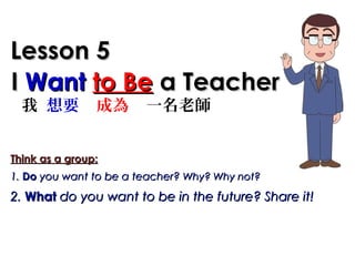 II WantWant to Beto Be a Teachera Teacher
Lesson 5Lesson 5
我 想要 成為 一名老師
Think as a group:Think as a group:
1.1. DoDo you want to be a teacher?you want to be a teacher? Why? Why not?Why? Why not?
2.2. WhatWhat do you want to be in the future? Share it!do you want to be in the future? Share it!
 