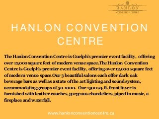 H A N L O N C O N V E N T I O N
CENTRE
The HanlonConventionCentre is Guelph’spremierevent facility, offering
over 12,000squarefeet ofmodernvenue space.TheHanlon Convention
Centre is Guelph’spremierevent facility, offering over 12,000 squarefeet
ofmodern venue space.Our3beautiful salonseach offer dark oak
beverage barsaswell asastate of the art lighting andsoundsystem,
accommodatinggroups of 50-1000. Our1500sq.ft. front foyer is
furnishedwith leather couches,gorgeous chandeliers,pipedinmusic,a
fireplace and waterfall.
www.hanlonconventioncentre.ca
 